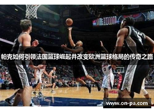 帕克如何引领法国篮球崛起并改变欧洲篮球格局的传奇之路 帕克如何引领法国篮球崛起并改变欧洲篮球格局的传奇之路