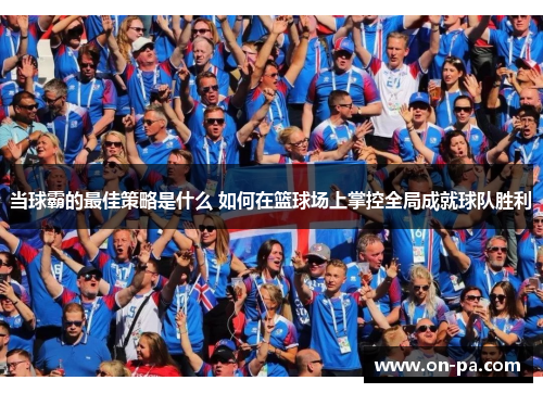 当球霸的最佳策略是什么 如何在篮球场上掌控全局成就球队胜利 当球霸的最佳策略是什么 如何在篮球场上掌控全局成就球队胜利