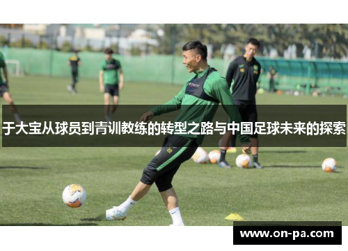 于大宝从球员到青训教练的转型之路与中国足球未来的探索 于大宝从球员到青训教练的转型之路与中国足球未来的探索