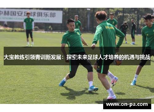 大宝教练引领青训新发展:探索未来足球人才培养的机遇与挑战 大宝教练引领青训新发展:探索未来足球人才培养的机遇与挑战