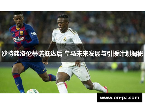 沙特弗洛伦蒂诺抵达后 皇马未来发展与引援计划揭秘