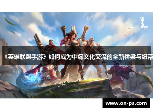 《英雄联盟手游》如何成为中匈文化交流的全新桥梁与纽带 《英雄联盟手游》如何成为中匈文化交流的全新桥梁与纽带