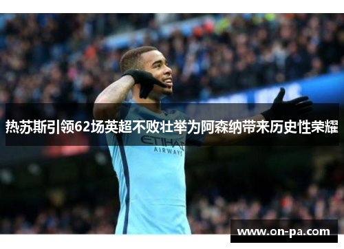 热苏斯引领62场英超不败壮举为阿森纳带来历史性荣耀