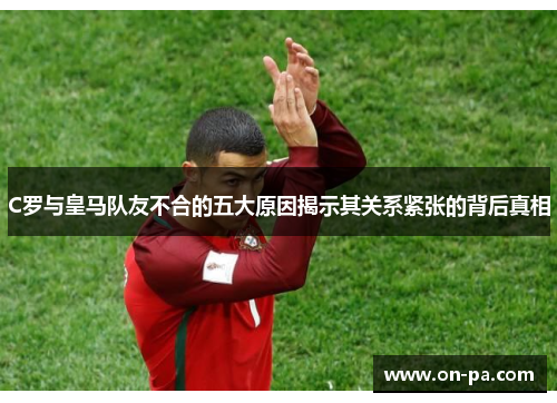 C罗与皇马队友不合的五大原因揭示其关系紧张的背后真相