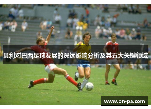 贝利对巴西足球发展的深远影响分析及其五大关键领域 贝利对巴西足球发展的深远影响分析及其五大关键领域