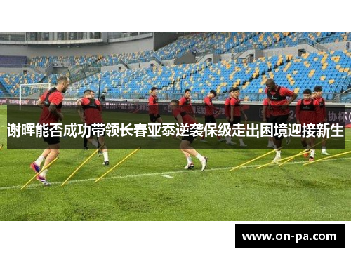 谢晖能否成功带领长春亚泰逆袭保级走出困境迎接新生 谢晖能否成功带领长春亚泰逆袭保级走出困境迎接新生