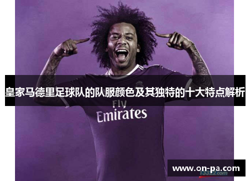 皇家马德里足球队的队服颜色及其独特的十大特点解析 皇家马德里足球队的队服颜色及其独特的十大特点解析