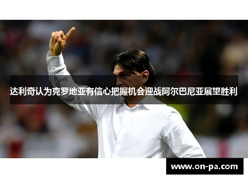 达利奇认为克罗地亚有信心把握机会迎战阿尔巴尼亚展望胜利