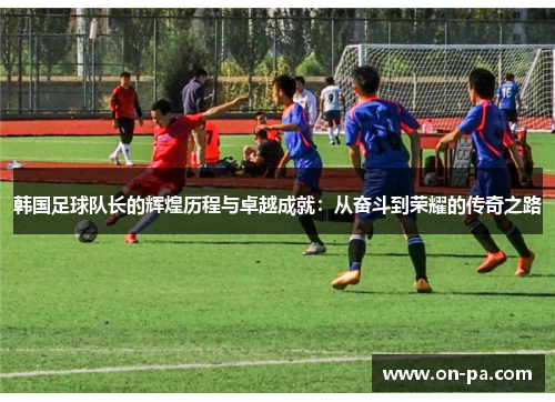 韩国足球队长的辉煌历程与卓越成就：从奋斗到荣耀的传奇之路