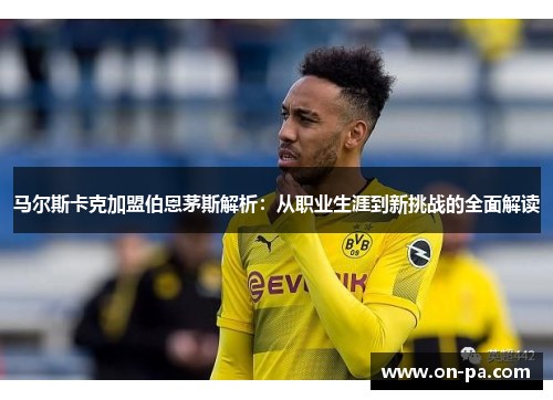 马尔斯卡克加盟伯恩茅斯解析：从职业生涯到新挑战的全面解读