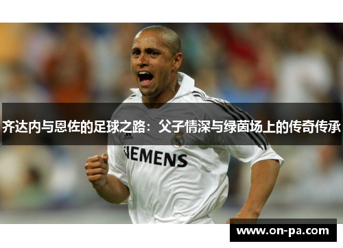 齐达内与恩佐的足球之路:父子情深与绿茵场上的传奇传承 齐达内与恩佐的足球之路:父子情深与绿茵场上的传奇传承