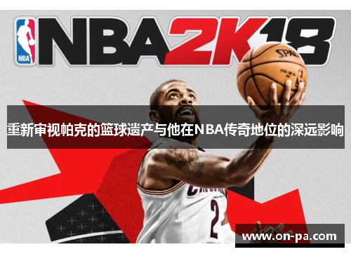 重新审视帕克的篮球遗产与他在NBA传奇地位的深远影响 重新审视帕克的篮球遗产与他在NBA传奇地位的深远影响