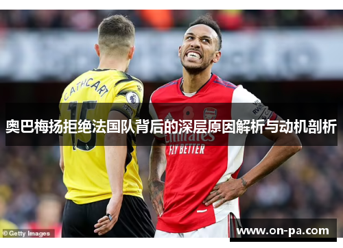 奥巴梅扬拒绝法国队背后的深层原因解析与动机剖析