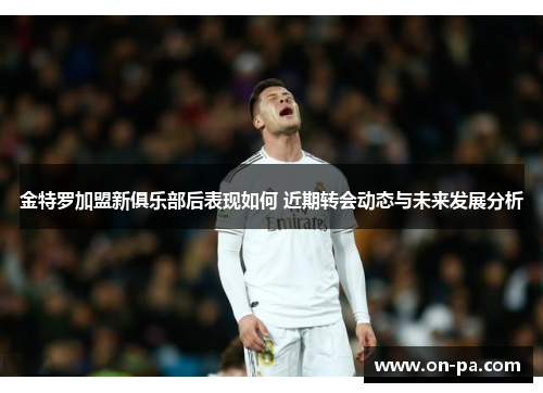 金特罗加盟新俱乐部后表现如何 近期转会动态与未来发展分析 金特罗加盟新俱乐部后表现如何 近期转会动态与未来发展分析