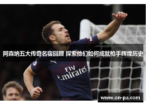 阿森纳五大传奇名宿回顾 探索他们如何成就枪手辉煌历史