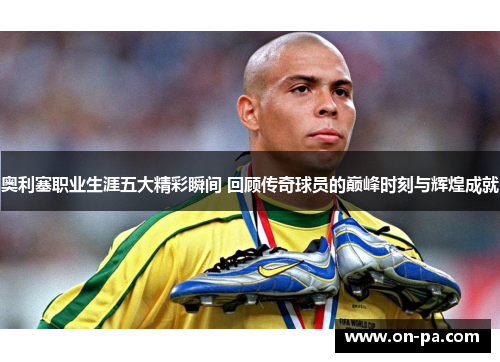 奥利塞职业生涯五大精彩瞬间 回顾传奇球员的巅峰时刻与辉煌成就