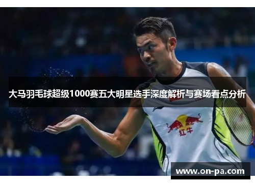 大马羽毛球超级1000赛五大明星选手深度解析与赛场看点分析 大马羽毛球超级1000赛五大明星选手深度解析与赛场看点分析