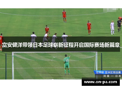 富安健洋带领日本足球崭新征程开启国际赛场新篇章