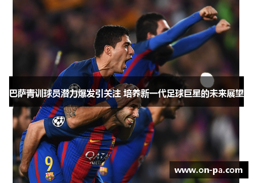 巴萨青训球员潜力爆发引关注 培养新一代足球巨星的未来展望