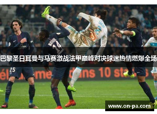 巴黎圣日耳曼与马赛激战法甲巅峰对决球迷热情燃爆全场