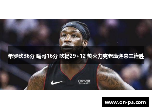 希罗砍36分 嘴哥16分 吹杨29+12 热火力克老鹰迎来三连胜