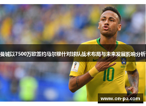 曼城以7500万欧签约马尔穆什对球队战术布局与未来发展影响分析 曼城以7500万欧签约马尔穆什对球队战术布局与未来发展影响分析