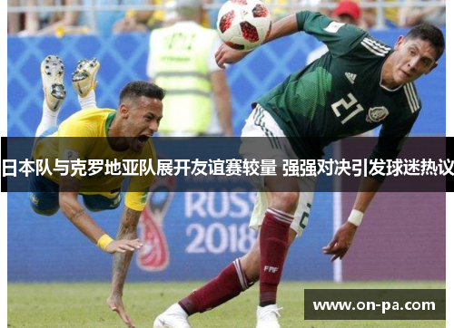 日本队与克罗地亚队展开友谊赛较量 强强对决引发球迷热议 日本队与克罗地亚队展开友谊赛较量 强强对决引发球迷热议