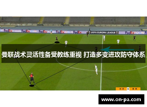 曼联战术灵活性备受教练重视 打造多变进攻防守体系