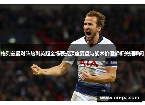 格列兹曼对阵热刺英超全场表现深度复盘与战术价值解析关键瞬间 格列兹曼对阵热刺英超全场表现深度复盘与战术价值解析关键瞬间