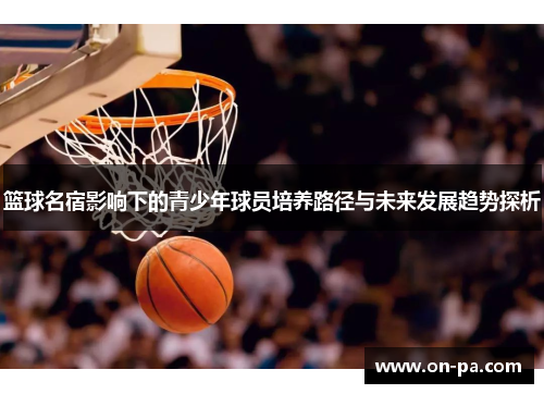 篮球名宿影响下的青少年球员培养路径与未来发展趋势探析 篮球名宿影响下的青少年球员培养路径与未来发展趋势探析