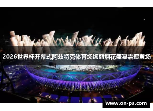 2026世界杯开幕式阿兹特克体育场绚丽烟花盛宴震撼登场 2026世界杯开幕式阿兹特克体育场绚丽烟花盛宴震撼登场