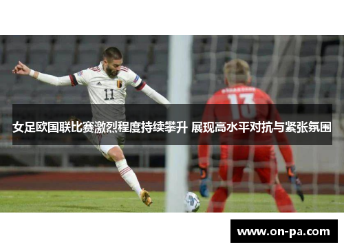 女足欧国联比赛激烈程度持续攀升 展现高水平对抗与紧张氛围 女足欧国联比赛激烈程度持续攀升 展现高水平对抗与紧张氛围