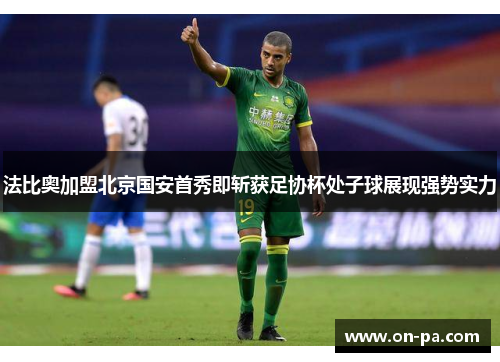 法比奥加盟北京国安首秀即斩获足协杯处子球展现强势实力 法比奥加盟北京国安首秀即斩获足协杯处子球展现强势实力