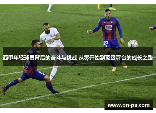 西甲年轻球员背后的奋斗与挑战 从零开始到顶级舞台的成长之路 西甲年轻球员背后的奋斗与挑战 从零开始到顶级舞台的成长之路