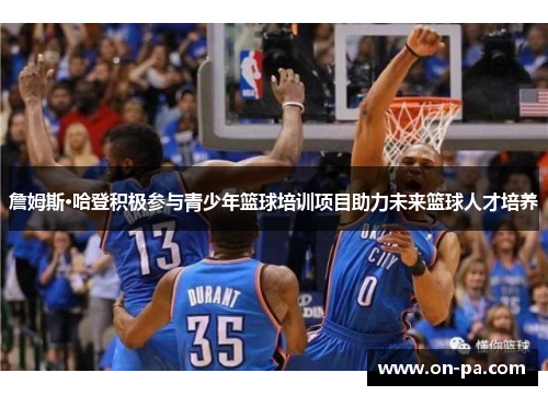 詹姆斯·哈登积极参与青少年篮球培训项目助力未来篮球人才培养 詹姆斯·哈登积极参与青少年篮球培训项目助力未来篮球人才培养