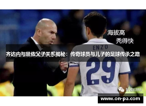 齐达内与恩佐父子关系揭秘：传奇球员与儿子的足球传承之路