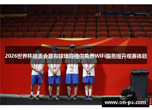 2026世界杯组委会宣布球场将提供免费WiFi服务提升观赛体验