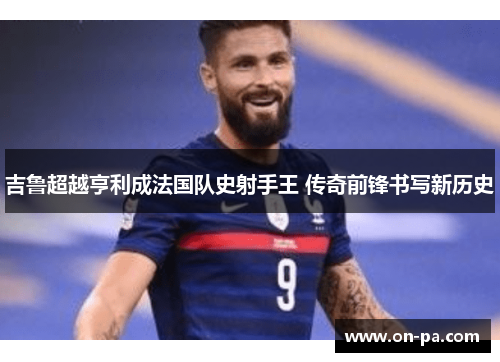 吉鲁超越亨利成法国队史射手王 传奇前锋书写新历史 吉鲁超越亨利成法国队史射手王 传奇前锋书写新历史