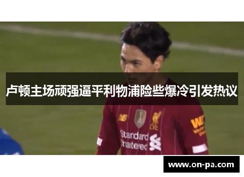 卢顿主场顽强逼平利物浦险些爆冷引发热议