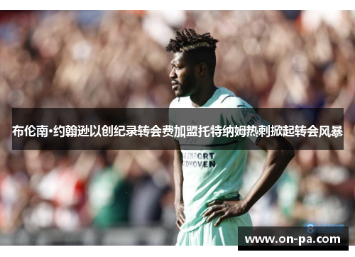 布伦南·约翰逊以创纪录转会费加盟托特纳姆热刺掀起转会风暴
