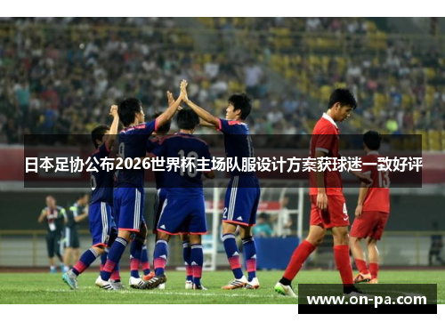 日本足协公布2026世界杯主场队服设计方案获球迷一致好评 日本足协公布2026世界杯主场队服设计方案获球迷一致好评
