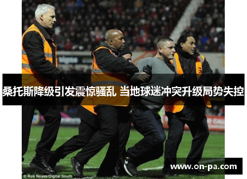 桑托斯降级引发震惊骚乱 当地球迷冲突升级局势失控 桑托斯降级引发震惊骚乱 当地球迷冲突升级局势失控