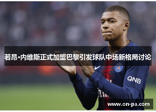 若昂·内维斯正式加盟巴黎引发球队中场新格局讨论 若昂·内维斯正式加盟巴黎引发球队中场新格局讨论